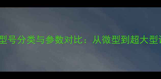 最新全挖掘机型号分类与参数对比从微型到超大型设备选购指南
