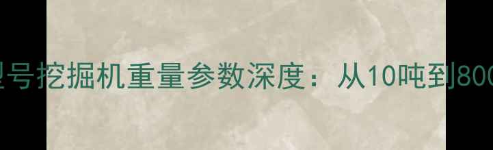 最新各型号挖掘机重量参数深度从10吨到800吨全