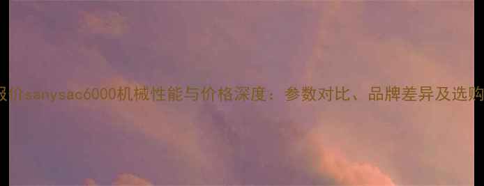 最新报价sanysac6000机械性能与价格深度参数对比品牌差异及选购指南