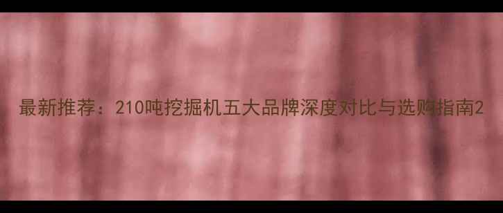 图片 最新推荐：210吨挖掘机五大品牌深度对比与选购指南2