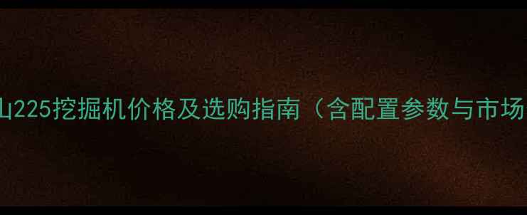 最新斗山225挖掘机价格及选购指南含配置参数与市场分析