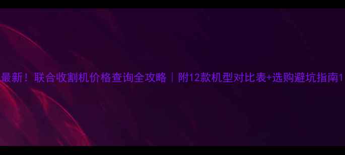 最新联合收割机价格查询全攻略附12款机型对比表选购避坑指南
