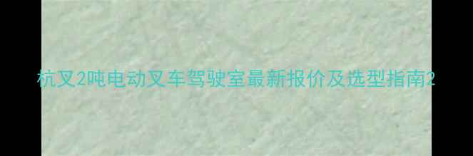 杭叉2吨电动叉车驾驶室最新报价及选型指南