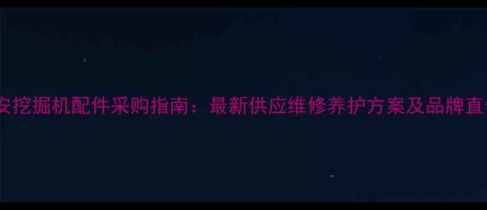 松原东安挖掘机配件采购指南最新供应维修养护方案及品牌直供优惠