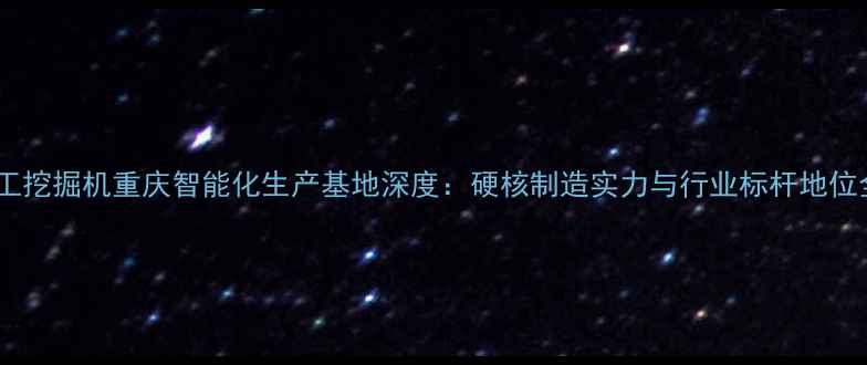 柳工挖掘机重庆智能化生产基地深度硬核制造实力与行业标杆地位全