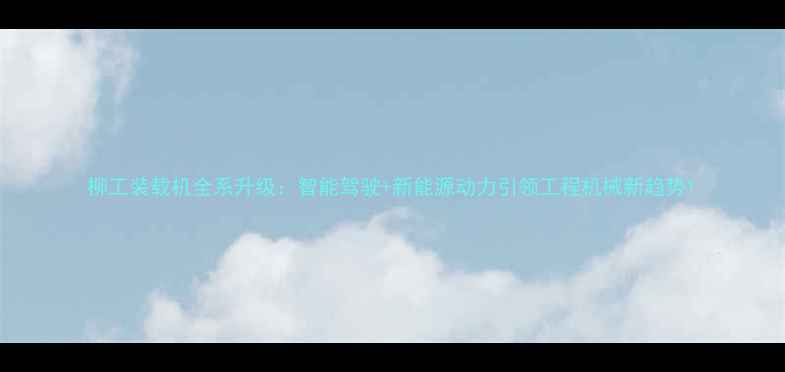 柳工装载机全系升级智能驾驶新能源动力引领工程机械新趋势