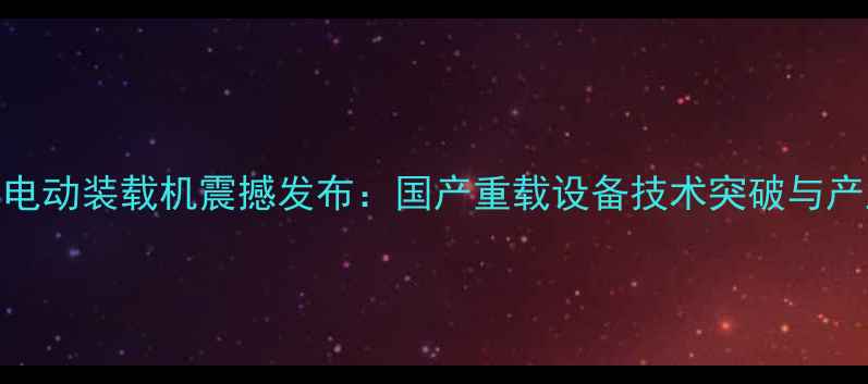 图片 柳工首款智能电动装载机震撼发布：国产重载设备技术突破与产业升级新标杆