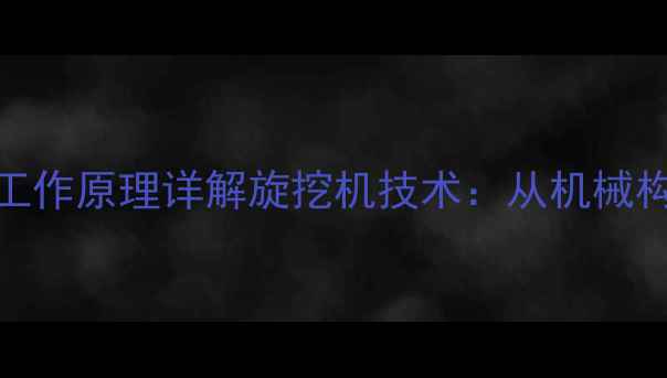 核心结构组成与工作原理详解旋挖机技术从机械构造到施工效能全