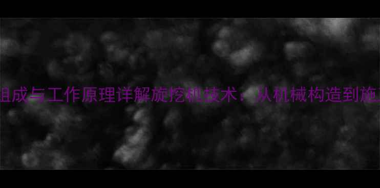 图片 核心结构组成与工作原理详解旋挖机技术：从机械构造到施工效能全1
