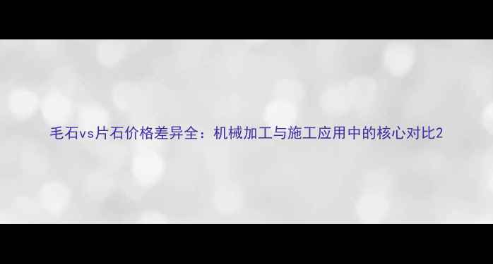图片 毛石vs片石价格差异全：机械加工与施工应用中的核心对比2