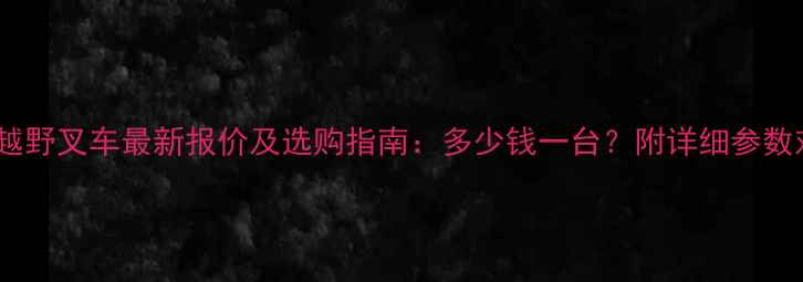江淮越野叉车最新报价及选购指南多少钱一台附详细参数对比