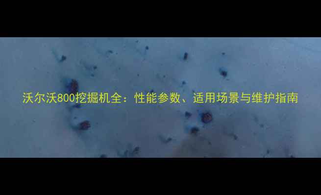 图片 沃尔沃800挖掘机全：性能参数、适用场景与维护指南