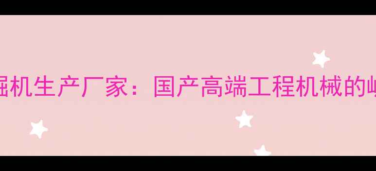 沃德挖掘机生产厂家国产高端工程机械的崛起之路