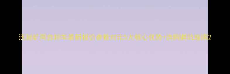 沃驰矿用自卸车最新报价参数对比5大核心优势选购避坑指南