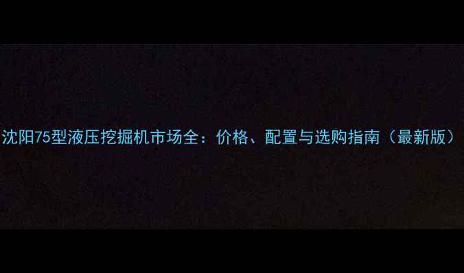 沈阳75型液压挖掘机市场全价格配置与选购指南最新版