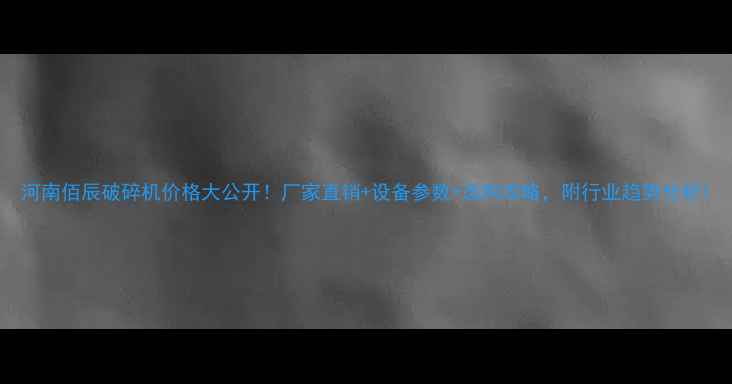图片 河南佰辰破碎机价格大公开！厂家直销+设备参数+选购攻略，附行业趋势分析1
