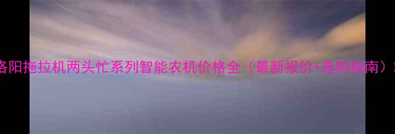 洛阳拖拉机两头忙系列智能农机价格全最新报价选购指南