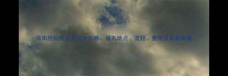 海南挖掘机证考试全攻略报名地点流程费用及最新政策
