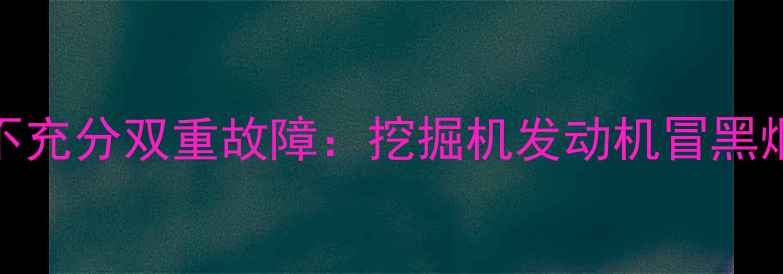 液压系统压力异常与燃烧不充分双重故障挖掘机发动机冒黑烟及溢流故障深度排查指南