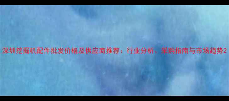 深圳挖掘机配件批发价格及供应商推荐行业分析采购指南与市场趋势