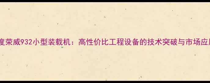 深度荣威932小型装载机高性价比工程设备的技术突破与市场应用
