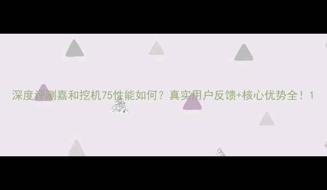 深度评测嘉和挖机75性能如何真实用户反馈核心优势全