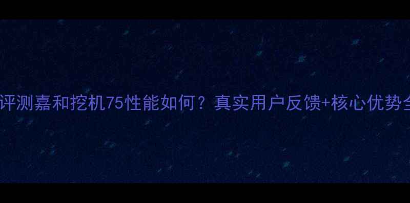 图片 深度评测嘉和挖机75性能如何？真实用户反馈+核心优势全！2