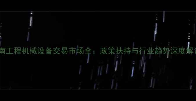 湖南工程机械设备交易市场全政策扶持与行业趋势深度解读
