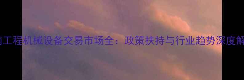 图片 湖南工程机械设备交易市场全：政策扶持与行业趋势深度解读2