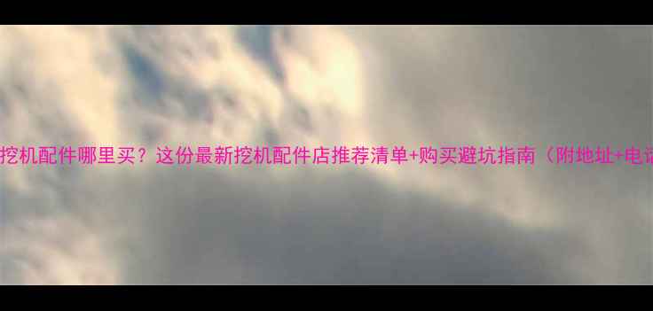 潮州挖机配件哪里买这份最新挖机配件店推荐清单购买避坑指南附地址电话