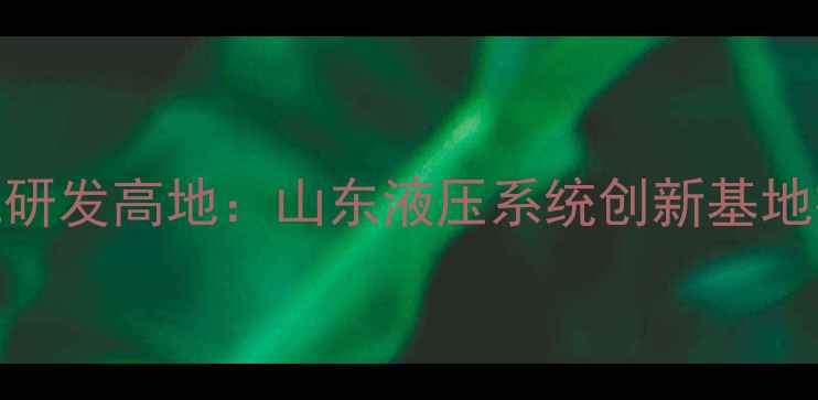 图片 烟台智能挖掘机研发高地：山东液压系统创新基地技术与产业布局