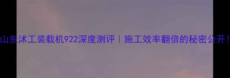 爆款山东沭工装载机922深度测评施工效率翻倍的秘密公开