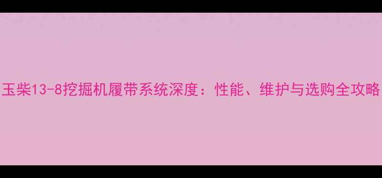 图片 玉柴13-8挖掘机履带系统深度：性能、维护与选购全攻略