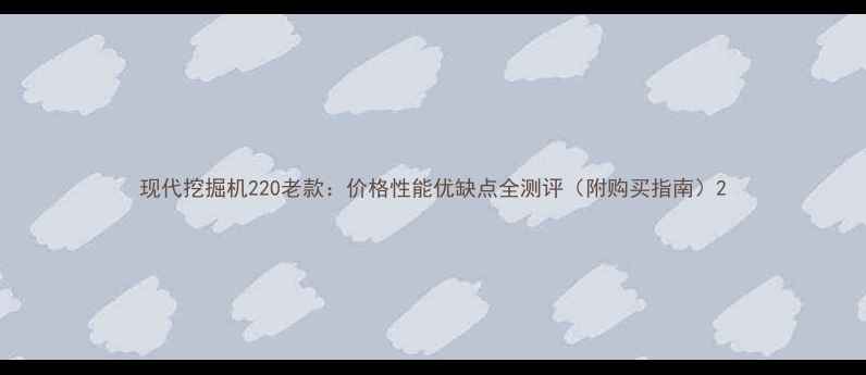 现代挖掘机220老款价格性能优缺点全测评附购买指南