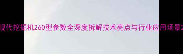 现代挖掘机260型参数全深度拆解技术亮点与行业应用场景