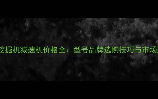 现代挖掘机减速机价格全型号品牌选购技巧与市场趋势