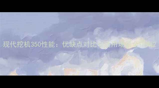 现代挖机350性能优缺点对比与适用场景全指南