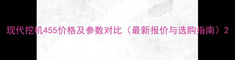 现代挖机455价格及参数对比最新报价与选购指南