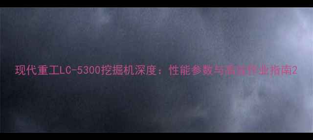 现代重工LC-5300挖掘机深度性能参数与高效作业指南