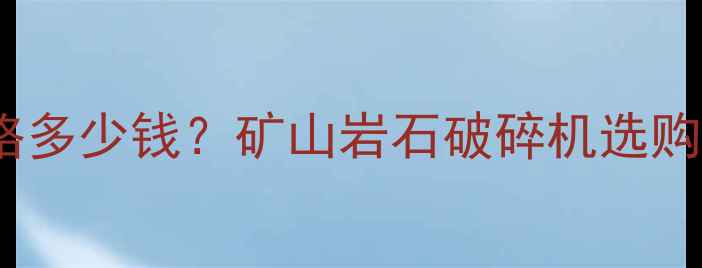 破山体石头设备价格多少钱矿山岩石破碎机选购指南及行业应用全