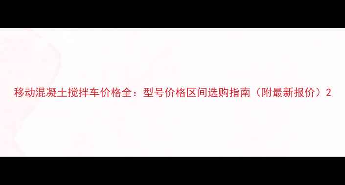移动混凝土搅拌车价格全型号价格区间选购指南附最新报价