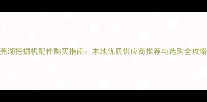 图片 芜湖挖掘机配件购买指南：本地优质供应商推荐与选购全攻略