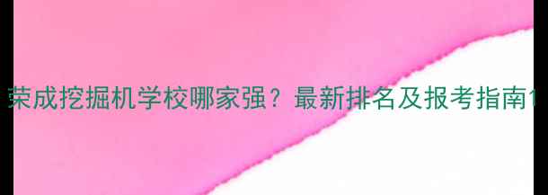 荣成挖掘机学校哪家强最新排名及报考指南