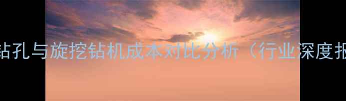 螺旋钻孔与旋挖钻机成本对比分析行业深度报告