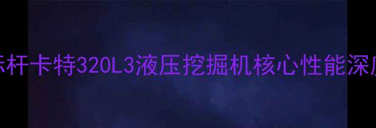 行业标杆卡特320L3液压挖掘机核心性能深度测评