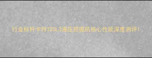 图片 行业标杆卡特320L3液压挖掘机核心性能深度测评1