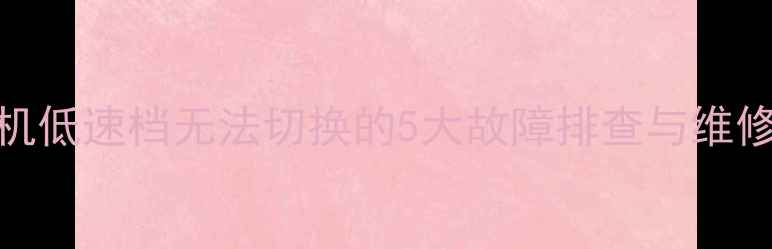 图片 装载机低速档无法切换的5大故障排查与维修技巧