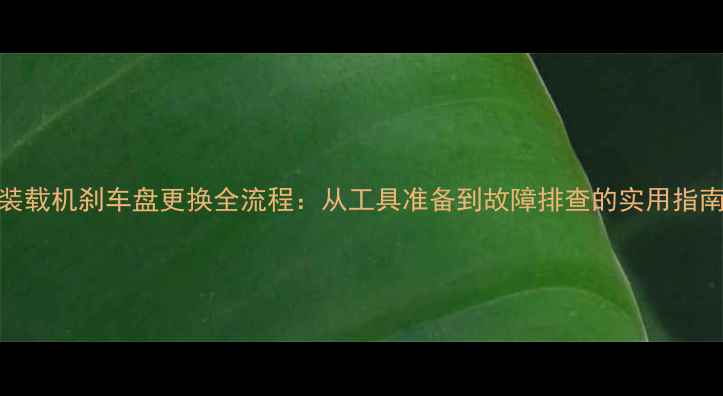 图片 装载机刹车盘更换全流程：从工具准备到故障排查的实用指南