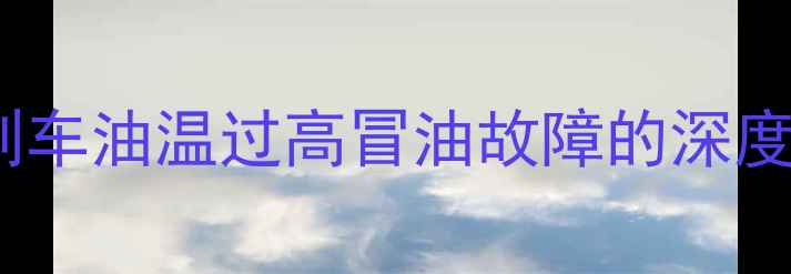 装载机刹车系统刹车油温过高冒油故障的深度与维修解决方案