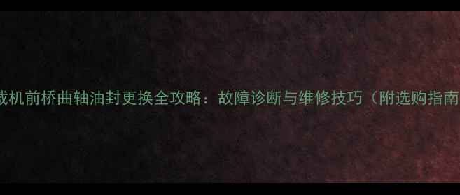 装载机前桥曲轴油封更换全攻略故障诊断与维修技巧附选购指南
